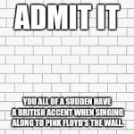 pink floyd | ADMIT IT; YOU ALL OF A SUDDEN HAVE A BRITISH ACCENT WHEN SINGING ALONG TO PINK FLOYD'S THE WALL. | image tagged in pink floyd | made w/ Imgflip meme maker
