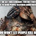 Predator facepalm | LET ME GET THIS STRAIGHT, YOU SAY YOU'RE WILLING TO SEND PEOPLE TO OTHER COUNTRIES TO KILL; BUT YOU WON'T LET PEOPLE KILL HERE!?! | image tagged in predator facepalm | made w/ Imgflip meme maker