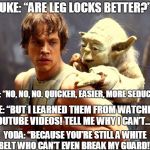 Whenever a white-belt asks why he can't use leg-locks he learned from watching YouTube videos... | LUKE: “ARE LEG LOCKS BETTER?”; YODA: “NO, NO, NO. QUICKER, EASIER, MORE SEDUCTIVE.”; LUKE: “BUT I LEARNED THEM FROM WATCHING YOUTUBE VIDEOS! TELL ME WHY I CAN’T…"; YODA: “BECAUSE YOU'RE STILL A WHITE BELT WHO CAN'T EVEN BREAK MY GUARD!" | image tagged in luke and yoda,bjj,brazilian jiu jitsu,leg locks,dark side | made w/ Imgflip meme maker