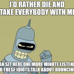 bender | I'D RATHER DIE AND TAKE EVERYBODY WITH ME; THAN SIT HERE ONE MORE MINUTE LISTENING TO THESE IDIOTS TALK ABOUT BOUNCING! | image tagged in bender | made w/ Imgflip meme maker