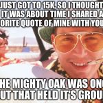 Fear and loathing | JUST GOT TO 15K, SO I THOUGHT IT WAS ABOUT TIME I SHARED A FAVORITE QUOTE OF MINE WITH YOU ALL; "THE MIGHTY OAK WAS ONCE A NUT THAT HELD IT'S GROUND" | image tagged in fear and loathing | made w/ Imgflip meme maker
