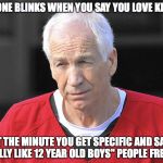 Seriously. It makes no sense.  | NO ONE BLINKS WHEN YOU SAY YOU LOVE KIDS... BUT THE MINUTE YOU GET SPECIFIC AND SAY "I REALLY LIKE 12 YEAR OLD BOYS" PEOPLE FREAK... | image tagged in jerry sandusky,child molester | made w/ Imgflip meme maker