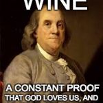 Benjamin Franklin | WINE; A CONSTANT PROOF; THAT GOD LOVES US, AND LOVES TO SEE US HAPPY! | image tagged in benjamin franklin | made w/ Imgflip meme maker