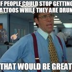 That Would Be Great | IF PEOPLE COULD STOP GETTING TATTOOS WHILE THEY ARE DRUNK; THAT WOULD BE GREAT | image tagged in that would be great charmander,memes,that would be great,charmander | made w/ Imgflip meme maker