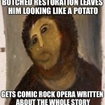 Because HE works in mysterious ways, OK? | BOTCHED RESTORATION LEAVES HIM LOOKING LIKE A POTATO; GETS COMIC ROCK OPERA WRITTEN ABOUT THE WHOLE STORY | image tagged in potato jesus | made w/ Imgflip meme maker