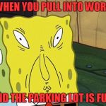 spongebob work | WHEN YOU PULL INTO WORK; AND THE PARKING LOT IS FULL | image tagged in spongebob work | made w/ Imgflip meme maker