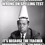 Dunce | MY KID SPELLED COLONEL WRONG ON SPELLING TEST; IT'S BECAUSE THE TEACHER PRONOUNCED IT "COLONIAL" | image tagged in dunce | made w/ Imgflip meme maker
