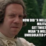 befuddled founding father | HOW DID "A WELL-REGULATED MILITIA" GET TWISTED TO MEAN "A WELL-ARMED UNREGULATED POPULACE?" | image tagged in befuddled founding father | made w/ Imgflip meme maker