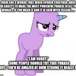 I'm sorry | THERE ARE 3 WORDS THAT, WHEN SPOKEN TOGETHER,  HAVE THE ABILITY TO MAKE THE MOST POWERFUL PHRASE IN ALL THE WORLD.....IF YOU MEAN IT AND IT IS SAID WITH FEELING....... "I AM SORRY."




















 
SOME PEOPLE SHOULD TRY THIS PHRASE OUT.  YOU'D BE AMAZED AT HOW STRONG IT REALLY IS. | image tagged in i'm sorry | made w/ Imgflip meme maker