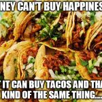 Tacos | MONEY CAN'T BUY HAPPINESS... BUT IT CAN BUY TACOS AND THAT'S KIND OF THE SAME THING.... | image tagged in tacos | made w/ Imgflip meme maker