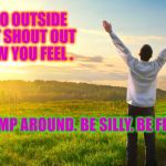 happiness | TODAY GO OUTSIDE AND JUST SHOUT OUT LOUD HOW YOU FEEL . JUMP AROUND. BE SILLY. BE FREE . | image tagged in happiness | made w/ Imgflip meme maker