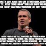 henry rollins | I WANT A SOUL MATE THAT CAN SIT ME DOWN, SHUT ME UP, TELL ME 10 THINGS I DON'T ALREADY KNOW AND MAKE ME LAUGH. I DON'T CARE WHAT YOU LOOK LIKE JUST TURN ME ON. AND IF YOU CAN DO THAT, I WILL FOLLOW YOU ON BLOODY STUMPS THROUGH THE SNOW. I WILL NIBBLE YOUR MUKLUKS WITH MY OWN TEETH. I WILL DO YOUR WINDOWS. I WILL CARE ABOUT YOUR FEELINGS. JUST HAVE SOMETHING IN THERE.- HENRY ROLLINS | image tagged in henry rollins | made w/ Imgflip meme maker