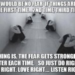 FEAR | THERE WOULD BE NO FEAR 
IF THINGS ARE DONE RIGHT THE FIRST TIME….2ND TIME, THIRD TIME, 4TH…; THING IS, THE FEAR GETS STRONGER AFTER EACH TIME.  
SO JUST DO RIGHT.  LIVE RIGHT. LOVE RIGHT.... LISTEN RIGHT. | image tagged in fear,love,live,listen | made w/ Imgflip meme maker