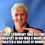 ryan lochte | AT FIRST I THOUGHT THAT ALL THAT I WOULD GET IN RIO WAS A MEDAL BUT I CONTRACTED A BAD CASE OF DUMBASS.... | image tagged in ryan lochte | made w/ Imgflip meme maker
