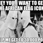 I only need 2,000 more points  | HEY YOU, I WANT TO GET THE AFRICAN FLAG ICON; SO HELP ME GET TO 30,000 POINTS | image tagged in kkk whispering | made w/ Imgflip meme maker