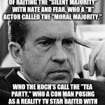 Contemplating Nixon | IT WAS MY SOUTHERN STRATEGY OF BAITING THE "SILENT MAJORITY" WITH HATE AND FEAR, WHO A "B" ACTOR CALLED THE "MORAL MAJORITY,"; WHO THE KOCH'S CALL THE "TEA PARTY," WHO A CON MAN POSING AS A REALITY TV STAR BAITED WITH MY HATE AND FEAR TO DESTROY THE GOP | image tagged in contemplating nixon | made w/ Imgflip meme maker