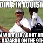 Obama's handicap | FLOODING IN LOUISIANA? ALL I'M WORRIED ABOUT ARE THE WATER HAZARDS ON THE 9TH HOLE! | image tagged in obama golfing,barack obama,cool obama,obama laughing,obama,obamacare | made w/ Imgflip meme maker