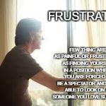 Frustration | FEW THING ARE AS PAINFUL OR FRUSTRATING AS FINDING YOURSELF IN A POSITION WHERE YOU ARE FORCED TO BE A SPECTATOR AND ONLY ABLE TO LOOK ON AS SOMEONE YOU LOVE SUFFERS. FRUSTRATION | image tagged in staring out window | made w/ Imgflip meme maker
