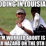 Obama's handicap | FLOODING IN LOUISIANA? ALL I'M WORRIED ABOUT IS THE WATER HAZARD ON THE 9TH HOLE! | image tagged in obama golfing,obama,obama crying,obama laughing,obama golf,college liberal | made w/ Imgflip meme maker