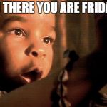 There You Are Friday | OH THERE YOU ARE FRIDAY! | image tagged in there you are friday | made w/ Imgflip meme maker