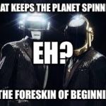 When you can't unhear a misheard lyric | WHAT KEEPS THE PLANET SPINNING; EH? IS THE FORESKIN OF BEGINNING | image tagged in daft punk,song lyrics,unlucky,hahaha | made w/ Imgflip meme maker