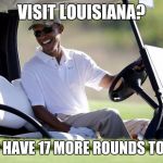 obama golf | VISIT LOUISIANA? HA! I HAVE 17 MORE ROUNDS TO GO! | image tagged in obama golf | made w/ Imgflip meme maker