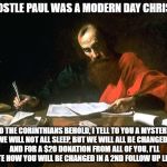 If Apostle paul was a modern day christian | IF APOSTLE PAUL WAS A MODERN DAY CHRISTIAN; TO THE CORINTHIANS BEHOLD, I TELL TO YOU A MYSTERY: WE WILL NOT ALL SLEEP, BUT WE WILL ALL BE CHANGED-- AND FOR A $20 DONATION FROM ALL OF YOU, I'LL WRITE HOW YOU WILL BE CHANGED IN A 2ND FOLLOW UP LETTER. | image tagged in apostle paul | made w/ Imgflip meme maker