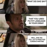 the rock driving | YOUR ENGLISH TEACHER CALLED TO COMPLAIN ABOUT YOUR WRITING; WHAT DID SHE SAY? THAT YOU USED FILTHY LANGUAGE IN YOUR ESSAY; WELL, SHE DID TELL US TO PRACTICE CURSIVE WRITING | image tagged in the rock driving,puns,writing,education | made w/ Imgflip meme maker