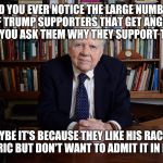 It's almost like they don't want you to know. | DID YOU EVER NOTICE THE LARGE NUMBER OF TRUMP SUPPORTERS THAT GET ANGRY WHEN YOU ASK THEM WHY THEY SUPPORT TRUMP. MAYBE IT'S BECAUSE THEY LIKE HIS RACIST RHETORIC BUT DON'T WANT TO ADMIT IT IN PUBLIC. | image tagged in andy rooney,trump,drumpf,voters | made w/ Imgflip meme maker