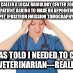 True story | I CALLED A LOCAL RADIOLOGY CENTER FOR MY PATIENT ASKING TO MAKE AN APPOINTMENT FOR A PET (POSITRON EMISSION TOMOGRAPHY) SCAN; I WAS TOLD I NEEDED TO CALL A VETERINARIAN---REALLY!! | image tagged in nurse | made w/ Imgflip meme maker