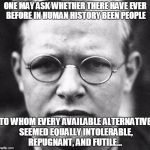 The German Christian martyr and anti-Hitler activist, Dietrich Bonhoeffer | ONE MAY ASK WHETHER THERE HAVE EVER BEFORE IN HUMAN HISTORY BEEN PEOPLE; TO WHOM EVERY AVAILABLE ALTERNATIVE SEEMED EQUALLY INTOLERABLE, REPUGNANT, AND FUTILE… | image tagged in dietrich bonhoeffer | made w/ Imgflip meme maker