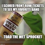 Concert Kermit | I SCORED FRONT ROW TICKETS TO SEE MY FAVORITE BAND . . . TOAD THE WET SPROCKET | image tagged in kermit special brew,memes,kermit the frog,concert,front row,toad | made w/ Imgflip meme maker