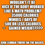 Orange square  | WOULDN'T IT BE NICE IF THE BODY WORKED LIKE A MATH PROBLEM?       35000 CALORIES MINUES 7 DAYS OF 500 OR LESS CALORIES =     GAINED WEIGHT???? JENN LEHMAN THRIVE ON THE BASICS | image tagged in orange square | made w/ Imgflip meme maker