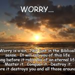 Worry | WORRY... Worry is a sin.  Not just in the Biblical sense.  It will rob you of this life long before it robs you of an eternal life.  Master it.  Conquer it.  Destroy it.  Before it destroys you and all those around you. | image tagged in bellows sunrise | made w/ Imgflip meme maker