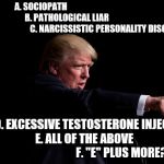 Donald Trump  | A. SOCIOPATH                                            

                B. PATHOLOGICAL LIAR
                                                                  C. NARCISSISTIC PERSONALITY DISORDER; D. EXCESSIVE TESTOSTERONE INJECTIONS         E. ALL OF THE ABOVE                                         F. "E" PLUS MORE? | image tagged in donald trump | made w/ Imgflip meme maker