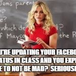 Bad Teacher | YOU'RE UPDATING YOUR FACEBOOK STATUS IN CLASS AND YOU EXPECT ME TO NOT BE MAD?  SERIOUSLY? | image tagged in bad teacher | made w/ Imgflip meme maker