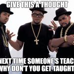 rundmc | GIVE THIS A THOUGHT; THE NEXT TIME SOMEONE'S TEACHING WHY DON'T YOU GET TAUGHT? | image tagged in rundmc | made w/ Imgflip meme maker