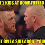 Brock lesnar and Heath SLater | I GOT 2 KIDS AT HOME TO FEED MAN; I CUDNT GIVE A SHIT ABOUT YOUR KIDS | image tagged in brock lesnar and heath slater | made w/ Imgflip meme maker