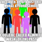 CHANNELING ROUSSEAU | THE COVER-UP OF A HISTORIC MURAL AT FORD SCHOOL; COULD BE CALLED A "WHITE WASH" OF THE PAST | image tagged in diversity,philosophy,race,discrimination | made w/ Imgflip meme maker