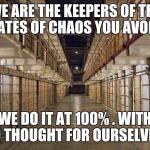 Prison | WE ARE THE KEEPERS OF THE GATES OF CHAOS YOU AVOID. WE DO IT AT 100% . WITH NO THOUGHT FOR OURSELVES. | image tagged in prison | made w/ Imgflip meme maker