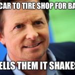 Michael J Fox | TAKES CAR TO TIRE SHOP FOR BALANCE; TELLS THEM IT SHAKES | image tagged in michael j fox | made w/ Imgflip meme maker