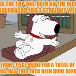 I call this a success! Love this place! It's all about the comments, front page is just a bonus. (100th feature) | MADE THE TOP 100, BEEN ON THE WEEKLY LEADERBOARD FOR 3 STRAIGHT WEEKS; 1 FRONT PAGE MEME FOR A TOTAL OF 3 HOURS, HAS THIS EVER BEEN DONE BEFORE!? | image tagged in memes,brian griffin,top 100,100th feature,weekly leaderboard,has anyone done this before | made w/ Imgflip meme maker