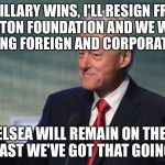 Total transparency...yeah, that's the ticket!! | IF HILLARY WINS, I'LL RESIGN FROM THE CLINTON FOUNDATION AND WE WILL STOP ACCEPTING FOREIGN AND CORPORATE MONEY; BUT CHELSEA WILL REMAIN ON THE BOARD, SO AT LEAST WE'VE GOT THAT GOING FOR US | image tagged in bill clinton so what,hillary,memes,so i got that goin for me which is nice | made w/ Imgflip meme maker