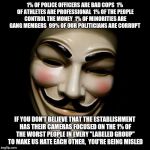 Don't fall for the media manipulation  | 1% OF POLICE OFFICERS ARE BAD COPS 
1% OF ATHLETES ARE PROFESSIONAL 
1% OF THE PEOPLE CONTROL THE MONEY 
1% OF MINORITIES ARE GANG MEMBERS 
99% OF OUR POLITICIANS ARE CORRUPT; IF YOU DON'T BELIEVE THAT THE ESTABLISHMENT HAS THEIR CAMERAS FOCUSED ON THE 1% OF THE WORST PEOPLE IN EVERY "LABELED GROUP"  TO MAKE US HATE EACH OTHER,  YOU'RE BEING MISLED | image tagged in anonymous mask,media lies,occupy wall street,blue lives matter | made w/ Imgflip meme maker