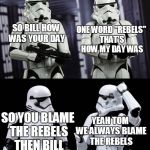 always blame the rebels | ONE WORD "REBELS" THAT'S HOW MY DAY WAS; SO BILL HOW WAS YOUR DAY; SO YOU BLAME THE REBELS THEN BILL; YEAH TOM WE ALWAYS BLAME THE REBELS | image tagged in two every day stormtroopers,star wars,stormtroopers,memes,funny | made w/ Imgflip meme maker