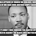 Martin Luther king | WOULD MLK APPROVE OF CHANGE VIA VIOLENCE, RIOTING AND THE LIFTING OF ONE RACE OVER ANOTHER SIMPLY BASED ON RACE? THAT'S WHAT I WAS THINKING  | image tagged in martin luther king | made w/ Imgflip meme maker