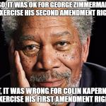 morgan freeman | SO, IT WAS OK FOR GEORGE ZIMMERMAN TO EXERCISE HIS SECOND AMENDMENT RIGHTS, BUT, IT WAS WRONG FOR COLIN KAPERNICK TO EXERCISE HIS FIRST AMENDMENT RIGHTS? | image tagged in morgan freeman | made w/ Imgflip meme maker