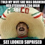 Mexican | I TOLD MY WIFE SHE WAS DRAWING HER EYEBROWS TOO HIGH; SEE LOOKED SUPRISED | image tagged in mexican | made w/ Imgflip meme maker