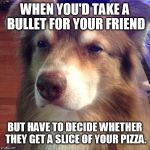 Unsure Dog | WHEN YOU'D TAKE A BULLET FOR YOUR FRIEND; BUT HAVE TO DECIDE WHETHER THEY GET A SLICE OF YOUR PIZZA. | image tagged in unsure dog | made w/ Imgflip meme maker