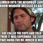 Who? | I CLIMBED INTO THE NEIGHBOR LADIES' BEDROOM WINDOW DRESSED AS BATMAN; SHE CALLED THE COPS AND TOLD THEM IT WAS SUPERMAN.  SO I GOT THAT GOING FOR ME, WHICH IS NICE | image tagged in batman vs superman | made w/ Imgflip meme maker